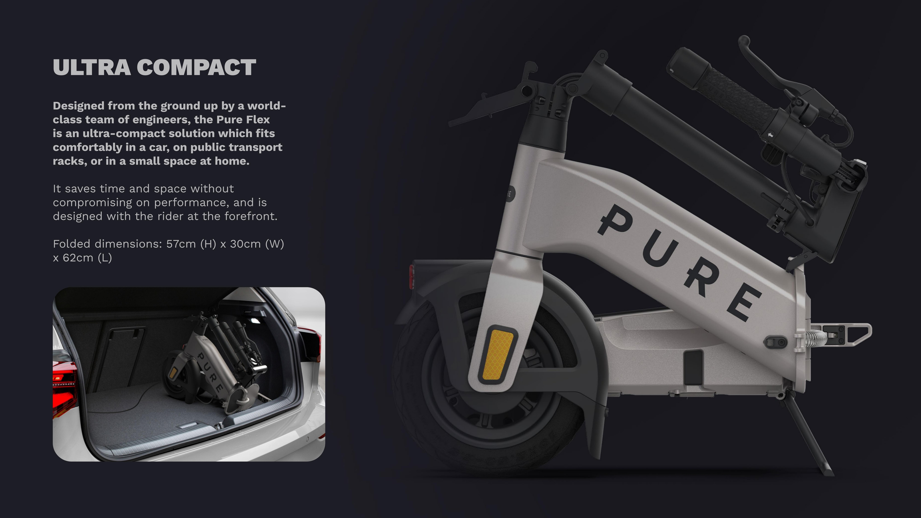 Ultra Compact - designed from the ground up by a world-class team of engineers, the Pure Flex is an ultra-compact solution which fits comfortably in a car, on public transport racks, or in a small space at home. Folded dimensions: 57cm (H) x 30cm (W) x 62cm (L).